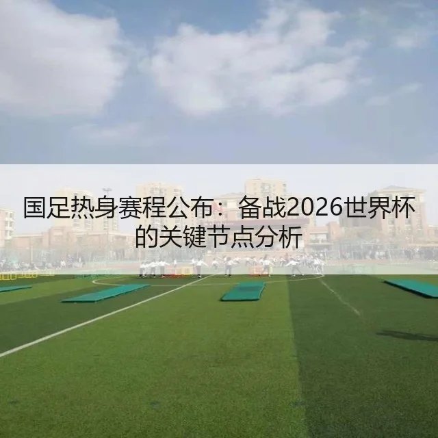 国足热身赛程公布:备战2026世界杯的关键节点分析